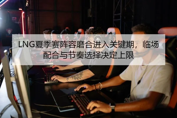 LNG夏季赛阵容磨合进入关键期，临场配合与节奏选择决定上限